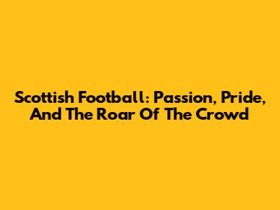 Scottish Football: Passion, Pride, And The Roar Of The Crowd