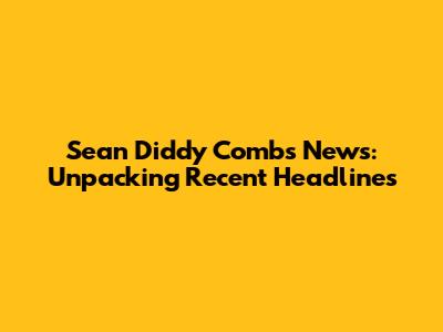 Sean 'Diddy' Combs News: Unpacking Recent Headlines
