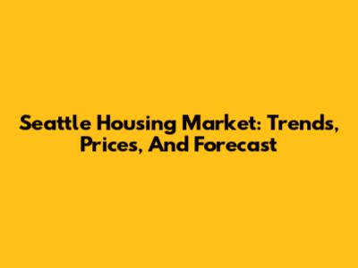 Seattle Housing Market: Trends, Prices, And Forecast