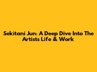 Sekitani Jun: A Deep Dive Into The Artist's Life & Work