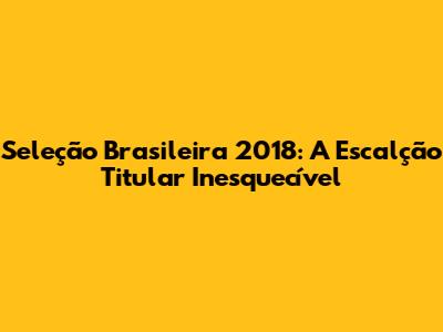 Seleção Brasileira 2018: A Escalção Titular Inesquecível