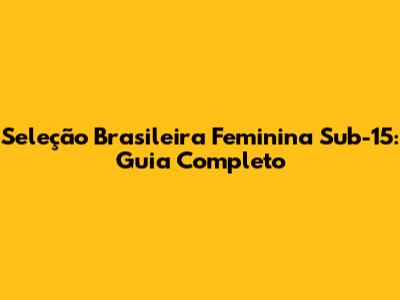 Seleção Brasileira Feminina Sub-15: Guia Completo