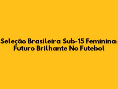 Seleção Brasileira Sub-15 Feminina: Futuro Brilhante No Futebol