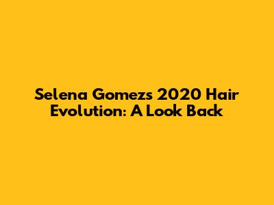 Selena Gomez's 2020 Hair Evolution: A Look Back