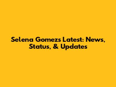 Selena Gomez's Latest: News, Status, & Updates