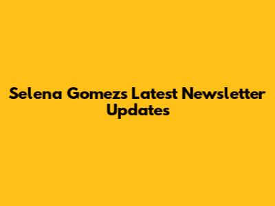 Selena Gomez's Latest Newsletter Updates