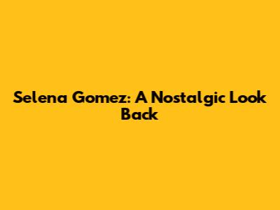 Selena Gomez: A Nostalgic Look Back