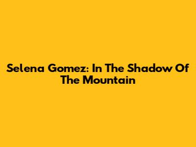 Selena Gomez: In The Shadow Of The Mountain