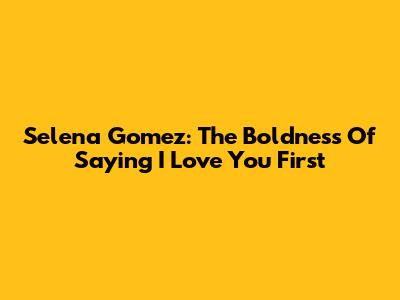 Selena Gomez: The Boldness Of Saying 'I Love You' First