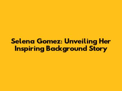 Selena Gomez: Unveiling Her Inspiring Background Story