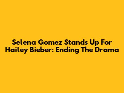 Selena Gomez Stands Up For Hailey Bieber: Ending The Drama