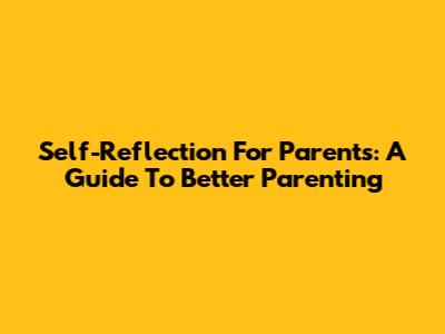 Self-Reflection For Parents: A Guide To Better Parenting