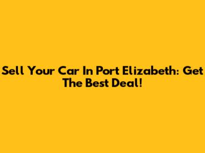 Sell Your Car In Port Elizabeth: Get The Best Deal!
