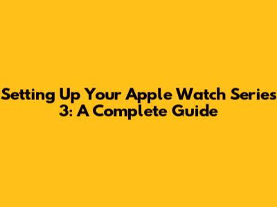 Setting Up Your Apple Watch Series 3: A Complete Guide
