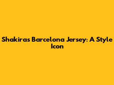 Shakira's Barcelona Jersey: A Style Icon
