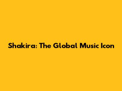 Shakira: The Global Music Icon