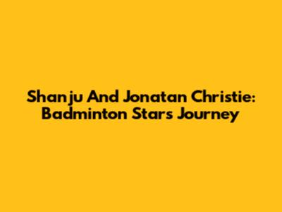 Shanju And Jonatan Christie: Badminton Stars' Journey