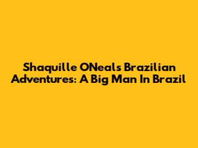 Shaquille O'Neal's Brazilian Adventures: A Big Man In Brazil
