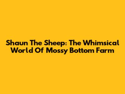 Shaun The Sheep: The Whimsical World Of Mossy Bottom Farm