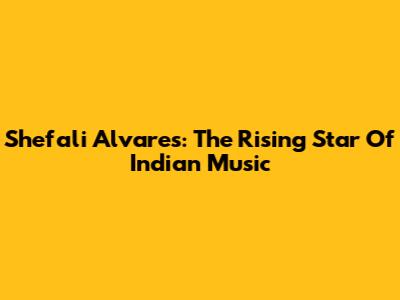 Shefali Alvares: The Rising Star Of Indian Music