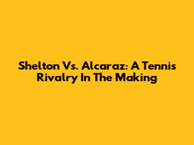 Shelton Vs. Alcaraz: A Tennis Rivalry In The Making