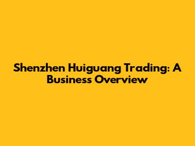 Shenzhen Huiguang Trading: A Business Overview