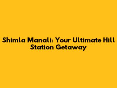 Shimla Manali: Your Ultimate Hill Station Getaway