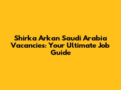 Shirka Arkan Saudi Arabia Vacancies: Your Ultimate Job Guide