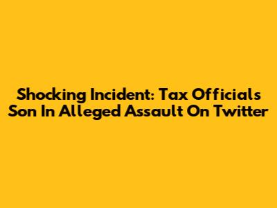 Shocking Incident: Tax Official's Son In Alleged Assault On Twitter