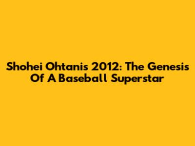 Shohei Ohtani's 2012: The Genesis Of A Baseball Superstar