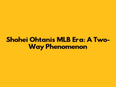 Shohei Ohtani's MLB Era: A Two-Way Phenomenon