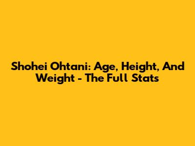 Shohei Ohtani: Age, Height, And Weight - The Full Stats