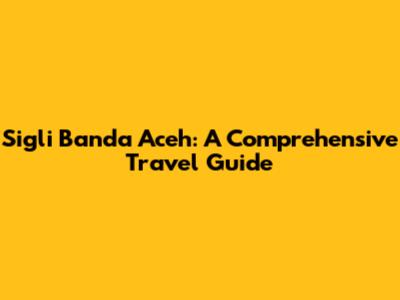 Sigli Banda Aceh: A Comprehensive Travel Guide