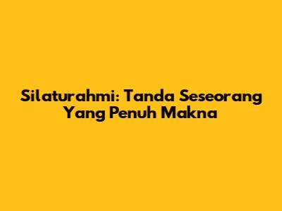 Silaturahmi: Tanda Seseorang Yang Penuh Makna