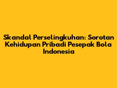 Skandal Perselingkuhan: Sorotan Kehidupan Pribadi Pesepak Bola Indonesia