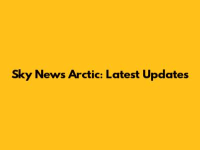 Sky News Arctic: Latest Updates