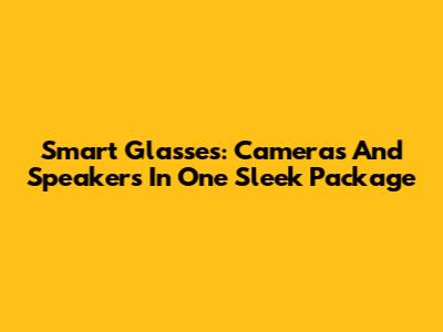 Smart Glasses: Cameras And Speakers In One Sleek Package