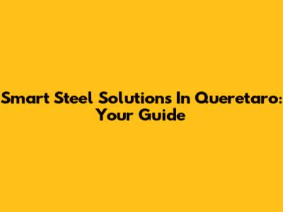 Smart Steel Solutions In Queretaro: Your Guide