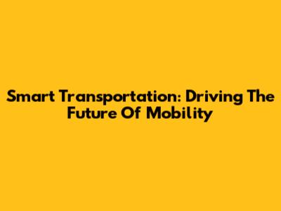 Smart Transportation: Driving The Future Of Mobility