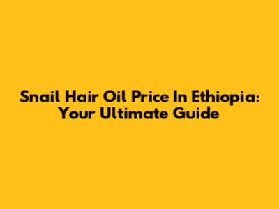 Snail Hair Oil Price In Ethiopia: Your Ultimate Guide