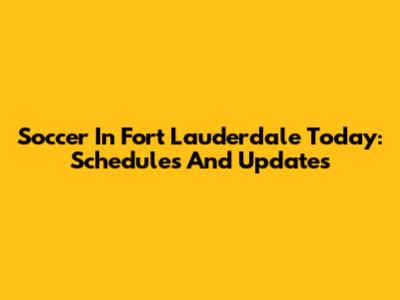 Soccer In Fort Lauderdale Today: Schedules And Updates
