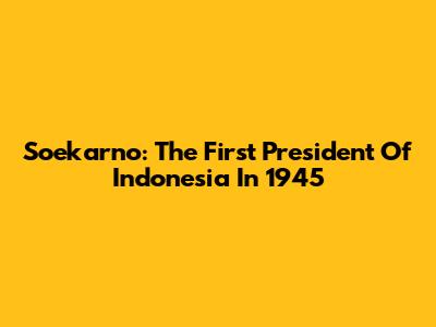 Soekarno: The First President Of Indonesia In 1945