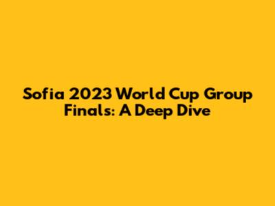 Sofia 2023 World Cup Group Finals: A Deep Dive