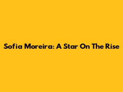 Sofia Moreira: A Star On The Rise