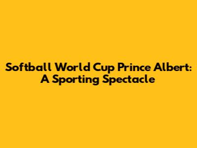 Softball World Cup Prince Albert: A Sporting Spectacle