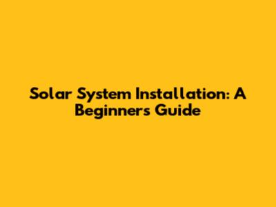 Solar System Installation: A Beginner's Guide