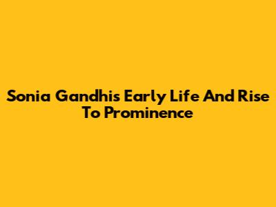 Sonia Gandhi's Early Life And Rise To Prominence