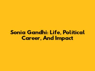 Sonia Gandhi: Life, Political Career, And Impact
