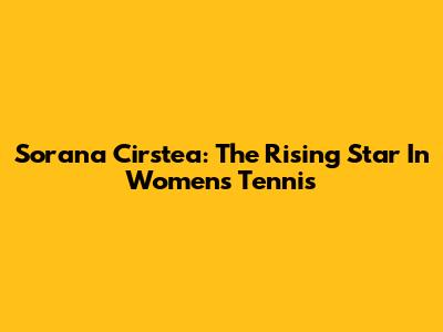 Sorana Cirstea: The Rising Star In Women's Tennis
