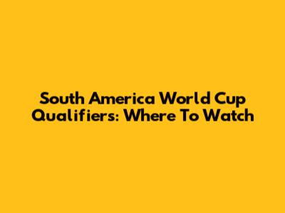 South America World Cup Qualifiers: Where To Watch